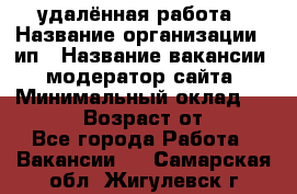 удалённая работа › Название организации ­ ип › Название вакансии ­ модератор сайта › Минимальный оклад ­ 39 500 › Возраст от ­ 18 - Все города Работа » Вакансии   . Самарская обл.,Жигулевск г.